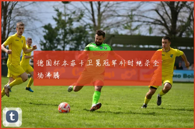 德国杯本菲卡卫冕冠军补时绝杀全场沸腾