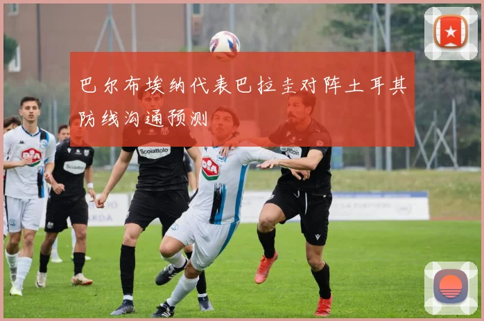 巴尔布埃纳代表巴拉圭对阵土耳其防线沟通预测