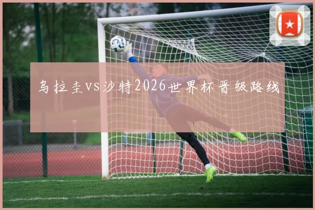 乌拉圭vs沙特2026世界杯晋级路线