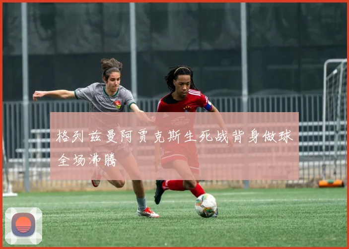 格列兹曼阿贾克斯生死战背身做球全场沸腾