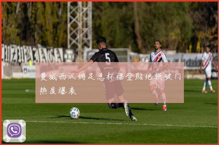 曼城西汉姆足总杯福登贴地斩破门热度爆表