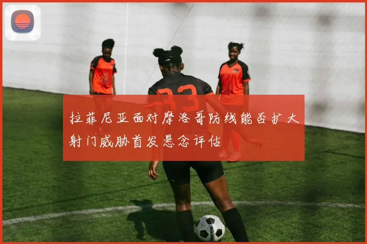 拉菲尼亚面对摩洛哥防线能否扩大射门威胁首发悬念评估