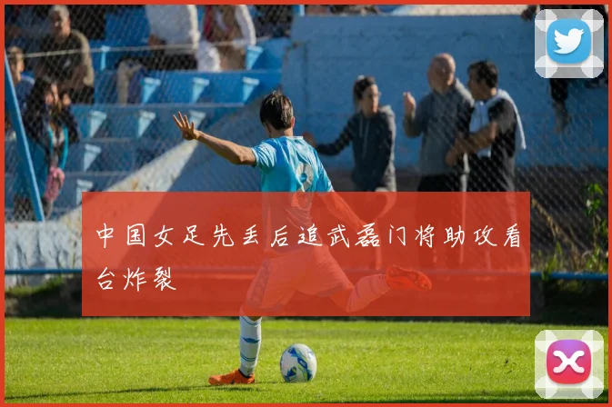 中国女足先丢后追武磊门将助攻看台炸裂