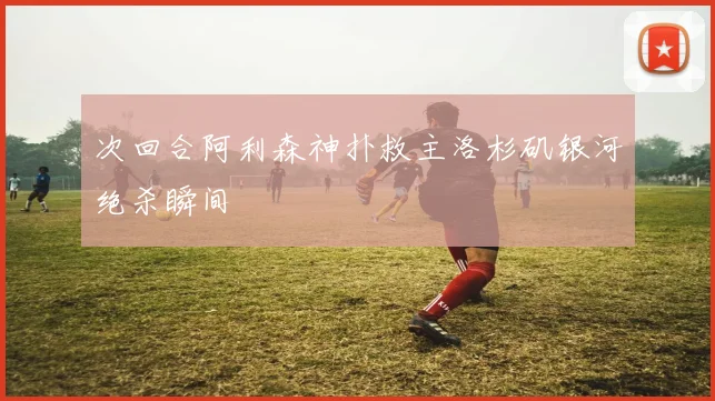 次回合阿利森神扑救主洛杉矶银河绝杀瞬间