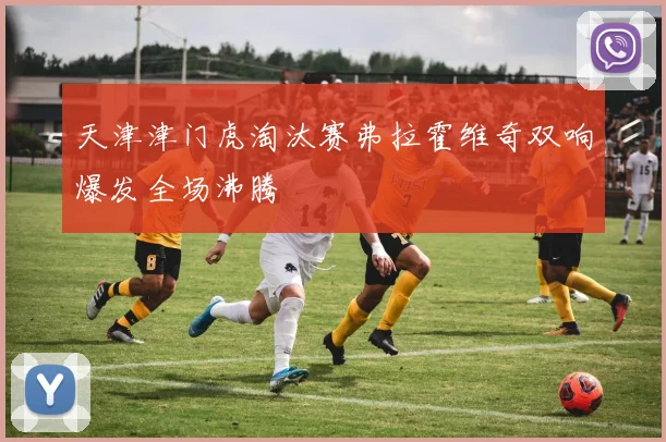 天津津门虎淘汰赛弗拉霍维奇双响爆发全场沸腾