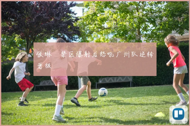 张琳芃禁区爆射后怒吼广州队逆转晋级