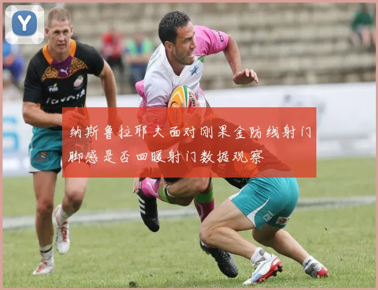 纳斯鲁拉耶夫面对刚果金防线射门脚感是否回暖射门数据观察
