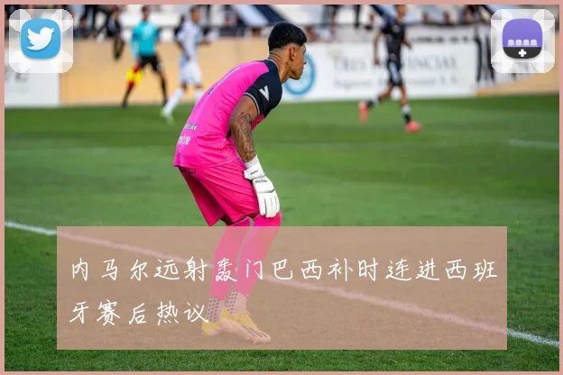 内马尔远射轰门巴西补时连进西班牙赛后热议