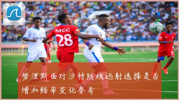 努涅斯面对沙特防线远射选择是否增加赔率变化参考