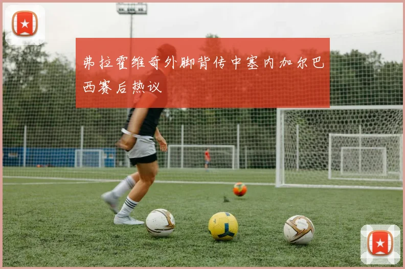 弗拉霍维奇外脚背传中塞内加尔巴西赛后热议