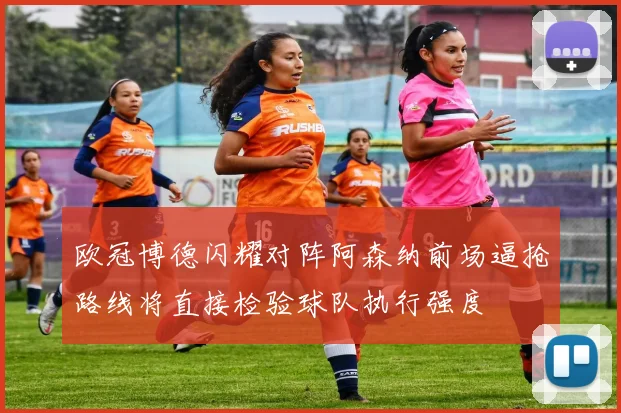 欧冠博德闪耀对阵阿森纳前场逼抢路线将直接检验球队执行强度
