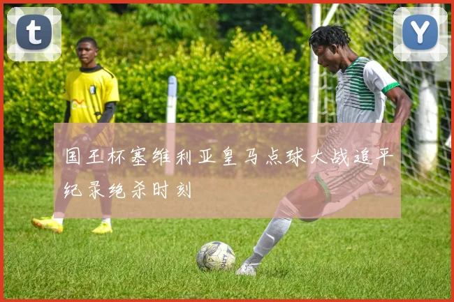 国王杯塞维利亚皇马点球大战追平纪录绝杀时刻