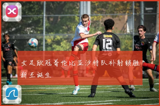 女足欧冠哥伦比亚沙特队补射锁胜新王诞生