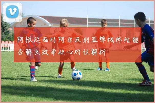 阿根廷面对阿尔及利亚锋线终结能否解决效率核心对位解析