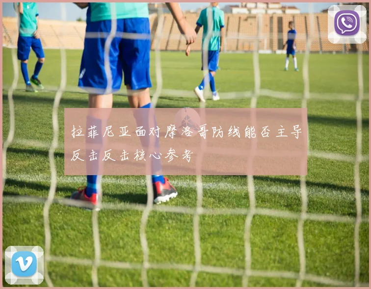 拉菲尼亚面对摩洛哥防线能否主导反击反击核心参考