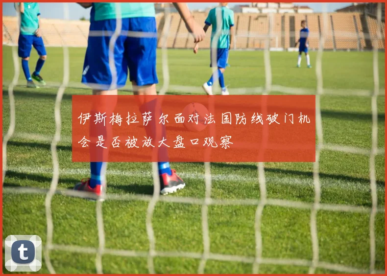 伊斯梅拉萨尔面对法国防线破门机会是否被放大盘口观察