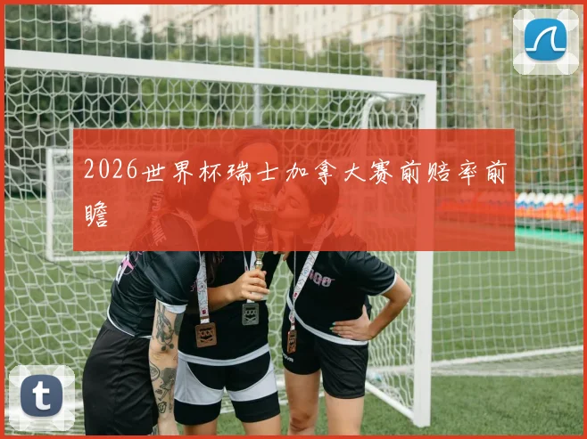 2026世界杯瑞士加拿大赛前赔率前瞻