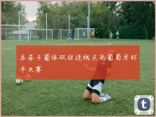 本菲卡葡体双核连线点亮葡萄牙杯半决赛