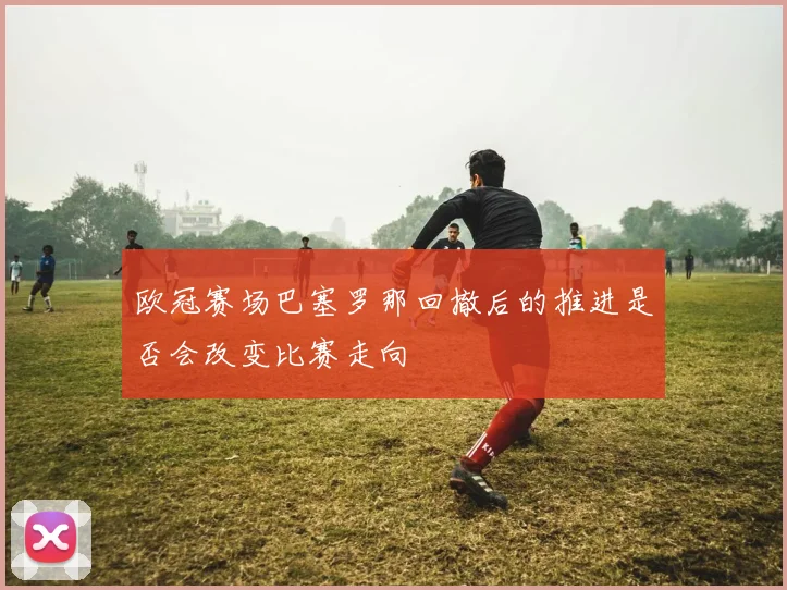 欧冠赛场巴塞罗那回撤后的推进是否会改变比赛走向