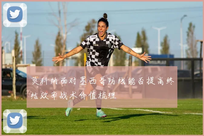 莫科纳面对墨西哥防线能否提高终结效率战术价值梳理