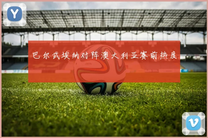 巴尔武埃纳对阵澳大利亚赛前热度