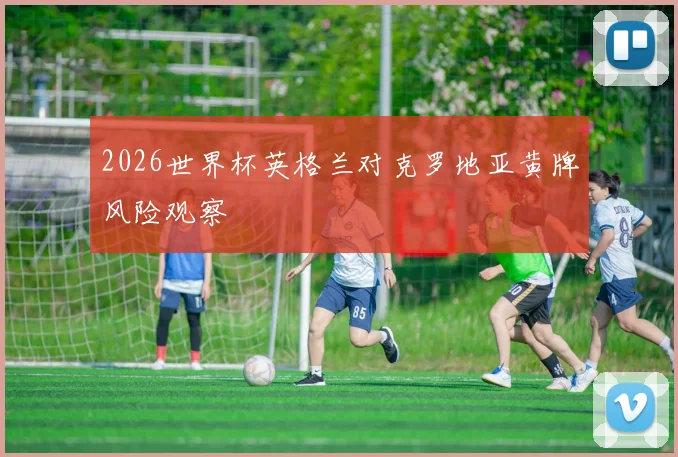 2026世界杯英格兰对克罗地亚黄牌风险观察