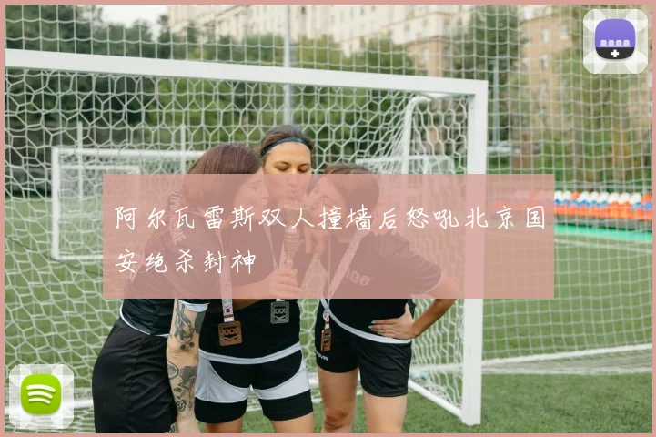 阿尔瓦雷斯双人撞墙后怒吼北京国安绝杀封神