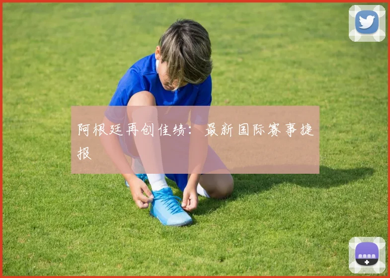 阿根廷再创佳绩：最新国际赛事捷报