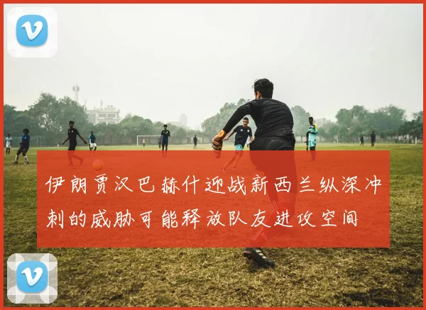 伊朗贾汉巴赫什迎战新西兰纵深冲刺的威胁可能释放队友进攻空间