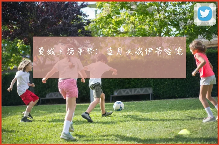 曼城主场争锋：蓝月决战伊蒂哈德