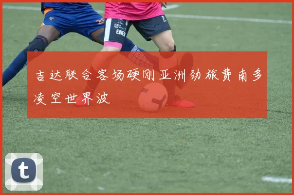 吉达联合客场硬刚亚洲劲旅费南多凌空世界波