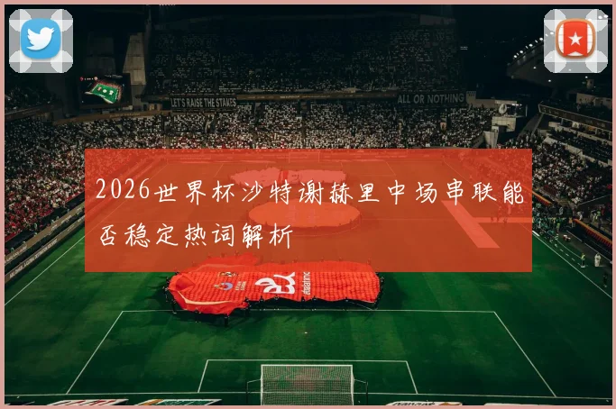 2026世界杯沙特谢赫里中场串联能否稳定热词解析