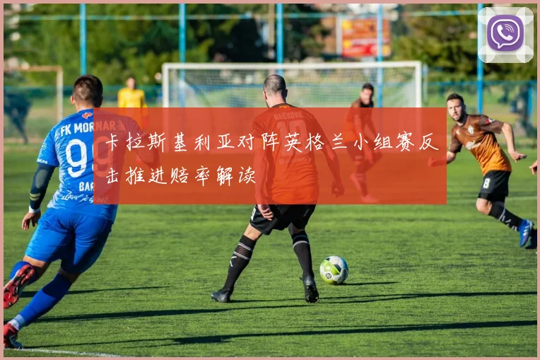 卡拉斯基利亚对阵英格兰小组赛反击推进赔率解读