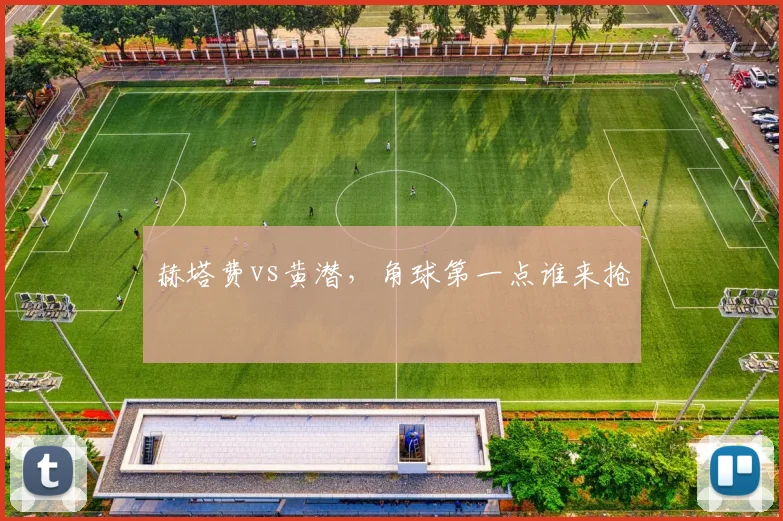 赫塔费vs黄潜，角球第一点谁来抢
