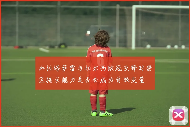 加拉塔萨雷与切尔西欧冠交锋时禁区抢点能力是否会成为晋级变量