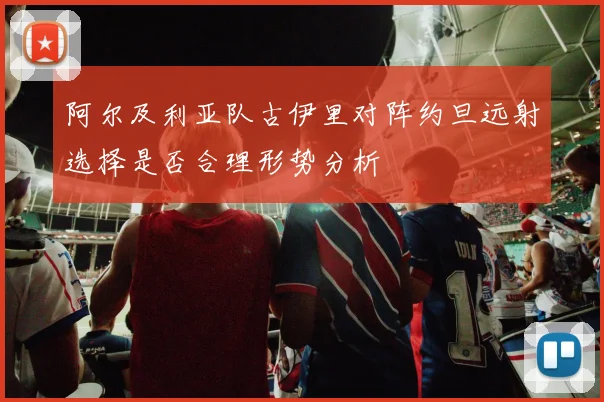阿尔及利亚队古伊里对阵约旦远射选择是否合理形势分析