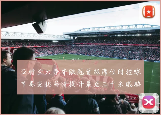 亚特兰大争夺欧冠晋级席位时控球节奏变化或将提升最后三十米威胁