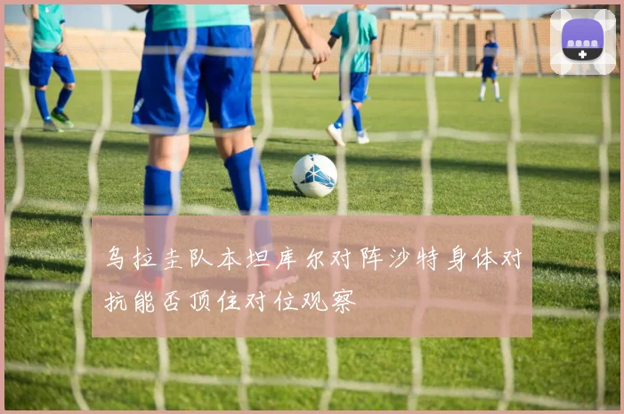 乌拉圭队本坦库尔对阵沙特身体对抗能否顶住对位观察