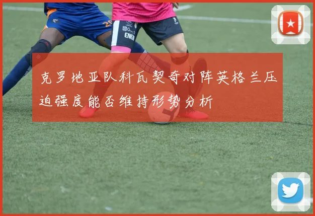 克罗地亚队科瓦契奇对阵英格兰压迫强度能否维持形势分析