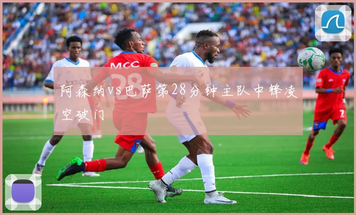 阿森纳vs巴萨第28分钟主队中锋凌空破门