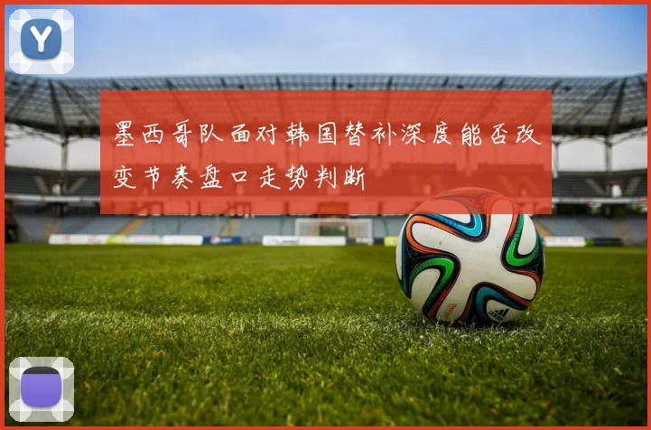墨西哥队面对韩国替补深度能否改变节奏盘口走势判断