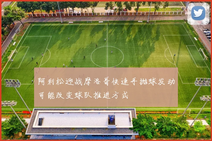 阿利松迎战摩洛哥快速手抛球发动可能改变球队推进方式