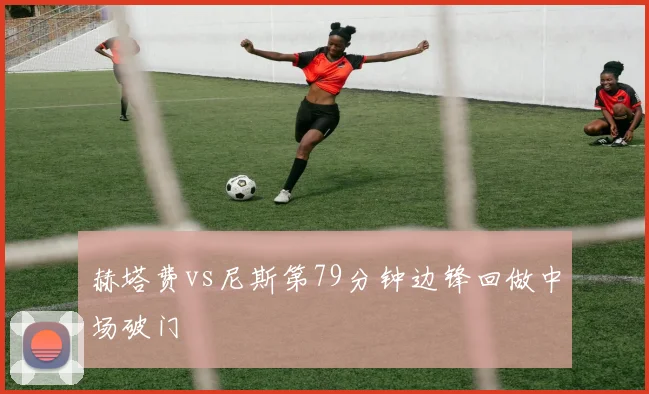 赫塔费vs尼斯第79分钟边锋回做中场破门