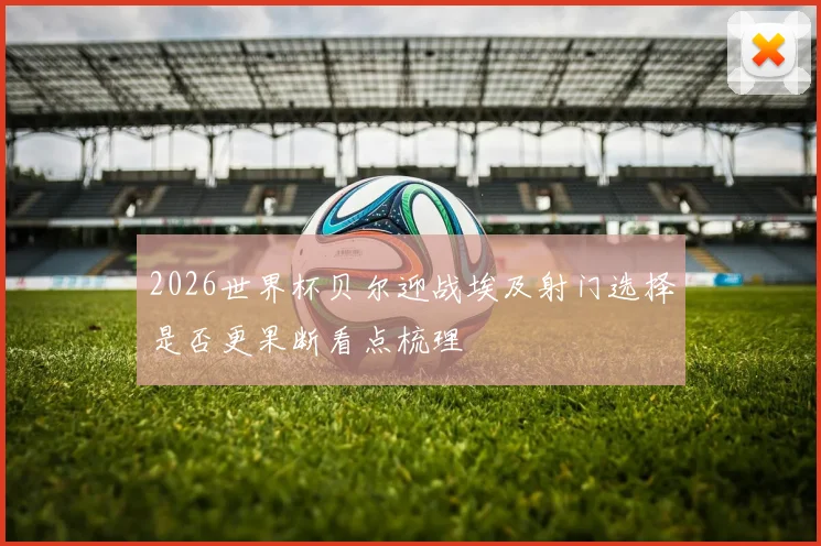 2026世界杯贝尔迎战埃及射门选择是否更果断看点梳理