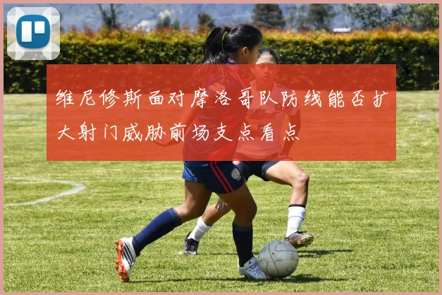 维尼修斯面对摩洛哥队防线能否扩大射门威胁前场支点看点