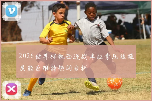 2026世界杯凯西迎战库拉索压迫强度能否维持热词分析