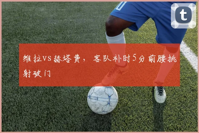 维拉vs赫塔费，客队补时5分前腰挑射破门