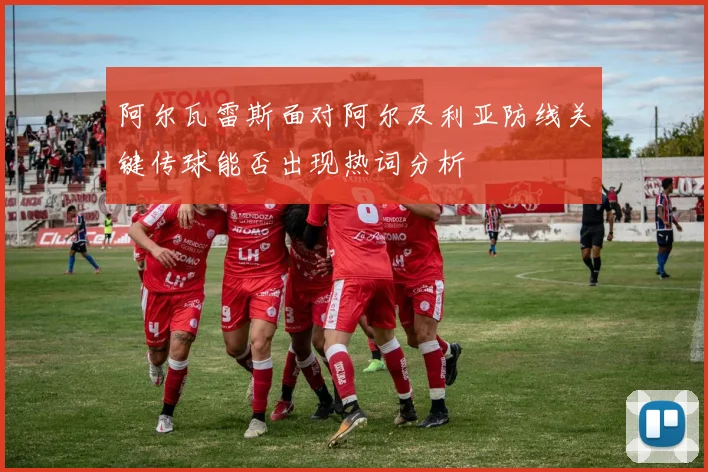 阿尔瓦雷斯面对阿尔及利亚防线关键传球能否出现热词分析