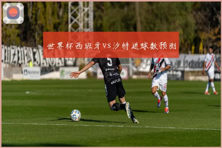 世界杯西班牙vs沙特进球数预测